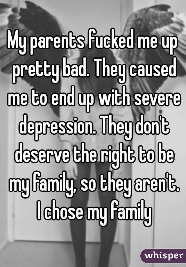 My parents fucked me up pretty bad. They caused me to end up with severe depression. They don't deserve the right to be my family, so they aren't. I chose my family