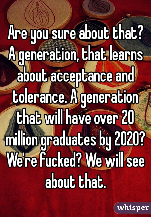 Are you sure about that? A generation, that learns about acceptance and tolerance. A generation that will have over 20 million graduates by 2020? We're fucked? We will see about that. 