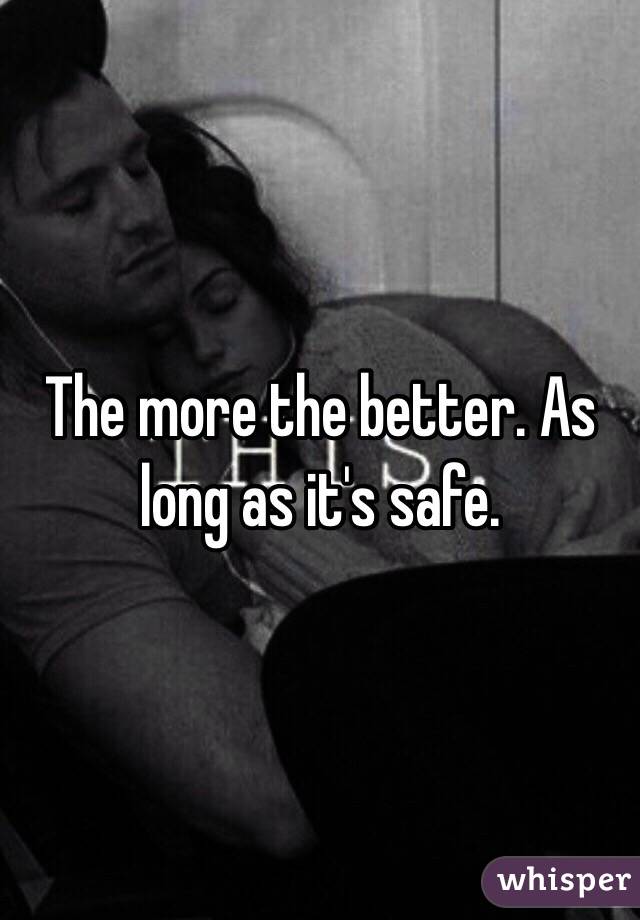 The more the better. As long as it's safe. 