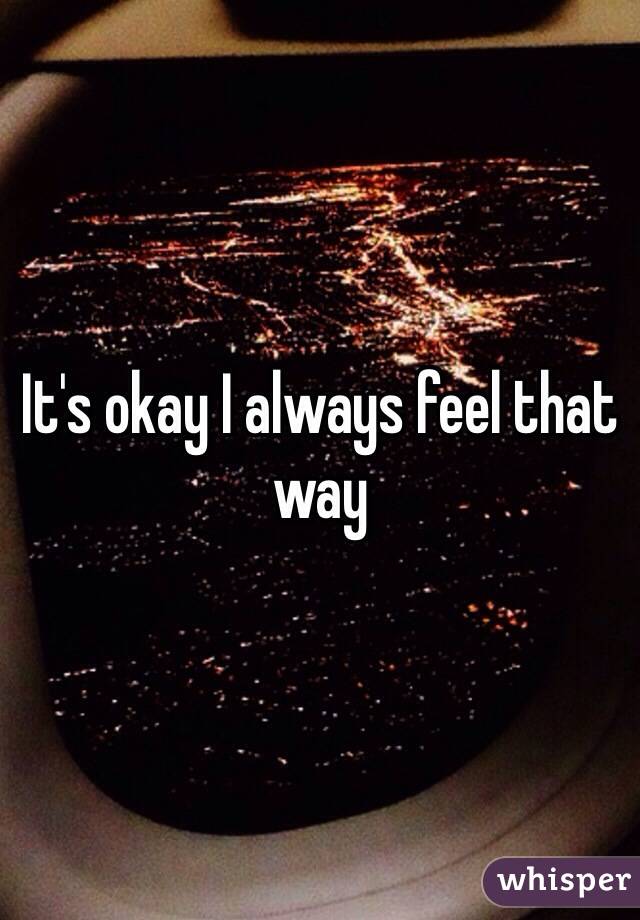 It's okay I always feel that way