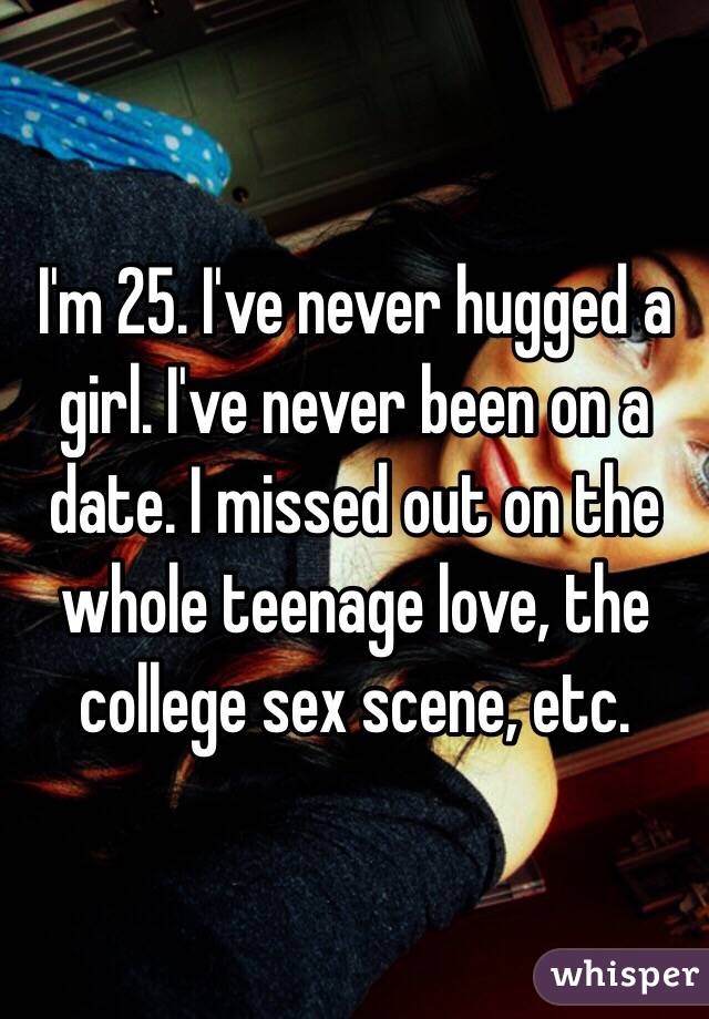 I'm 25. I've never hugged a girl. I've never been on a date. I missed out on the whole teenage love, the college sex scene, etc. 