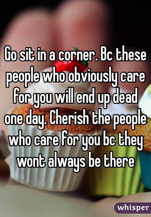 Go sit in a corner. Bc these people who obviously care for you will end up dead one day. Cherish the people who care for you bc they wont always be there 