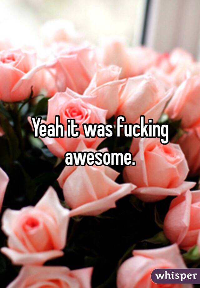 Yeah it was fucking awesome. 