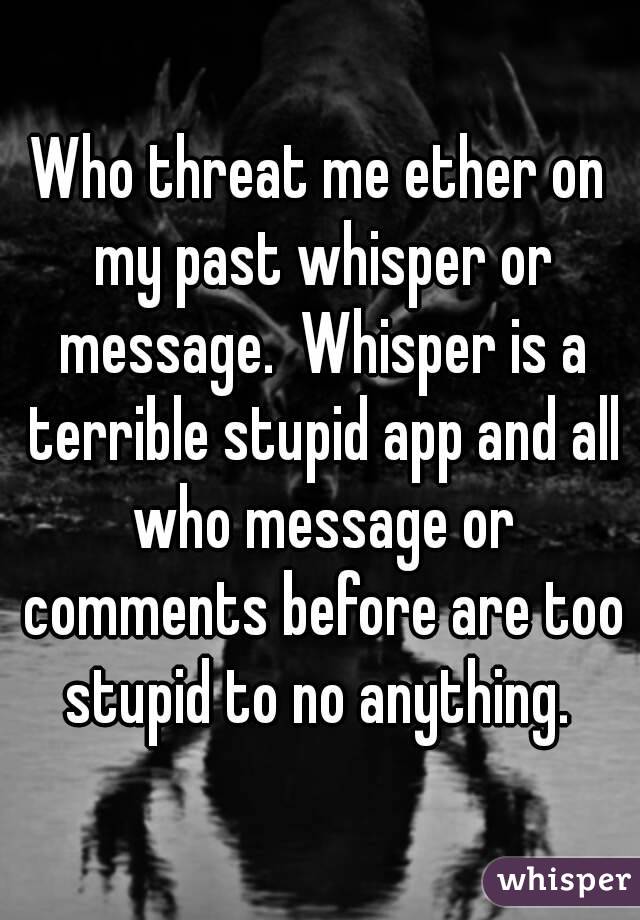 Who threat me ether on my past whisper or message.  Whisper is a terrible stupid app and all who message or comments before are too stupid to no anything. 