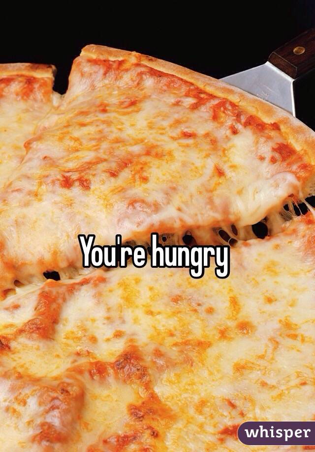 You're hungry 