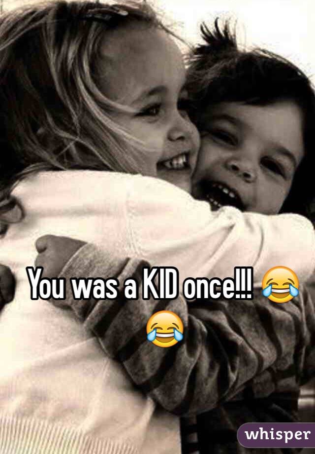 You was a KID once!!! 😂😂