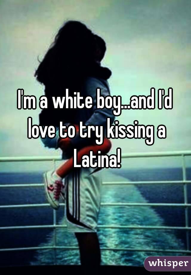 I'm a white boy...and I'd love to try kissing a Latina!