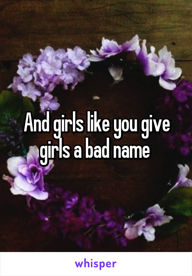 And girls like you give girls a bad name 