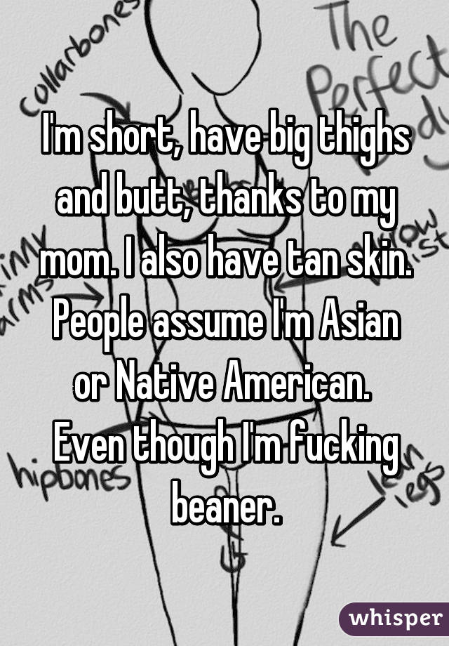 I'm short, have big thighs and butt, thanks to my mom. I also have tan skin. People assume I'm Asian or Native American.  Even though I'm fucking beaner.