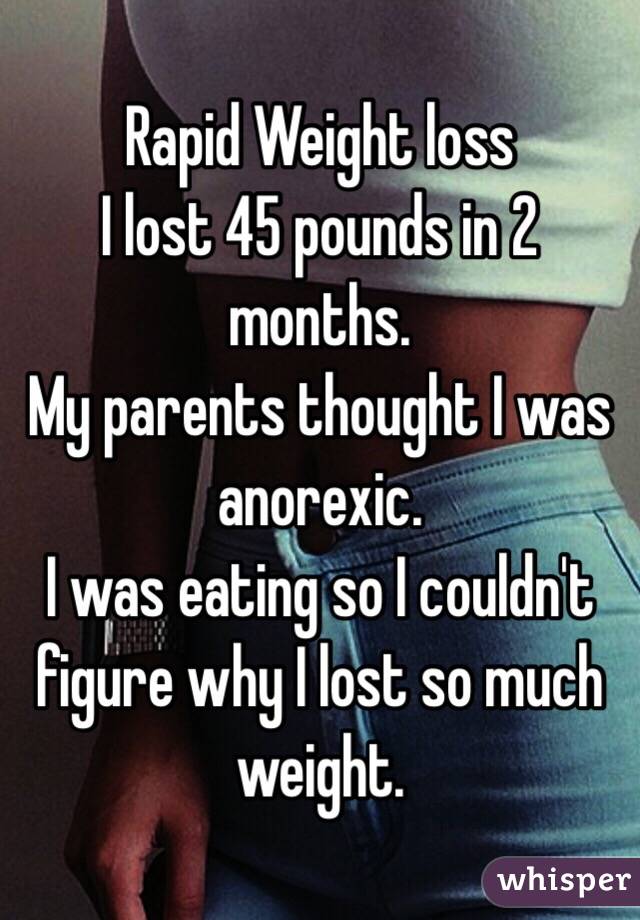 Rapid Weight loss
I lost 45 pounds in 2 months. 
My parents thought I was anorexic. 
I was eating so I couldn't figure why I lost so much weight. 