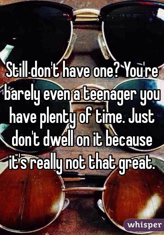 Still don't have one? You're barely even a teenager you have plenty of time. Just don't dwell on it because it's really not that great.