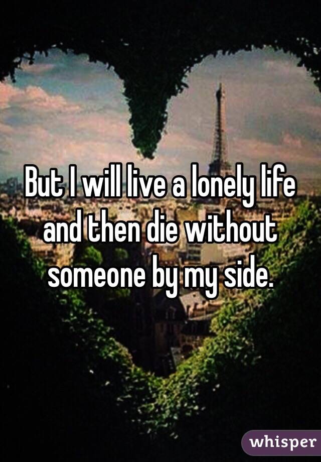 But I will live a lonely life and then die without someone by my side. 