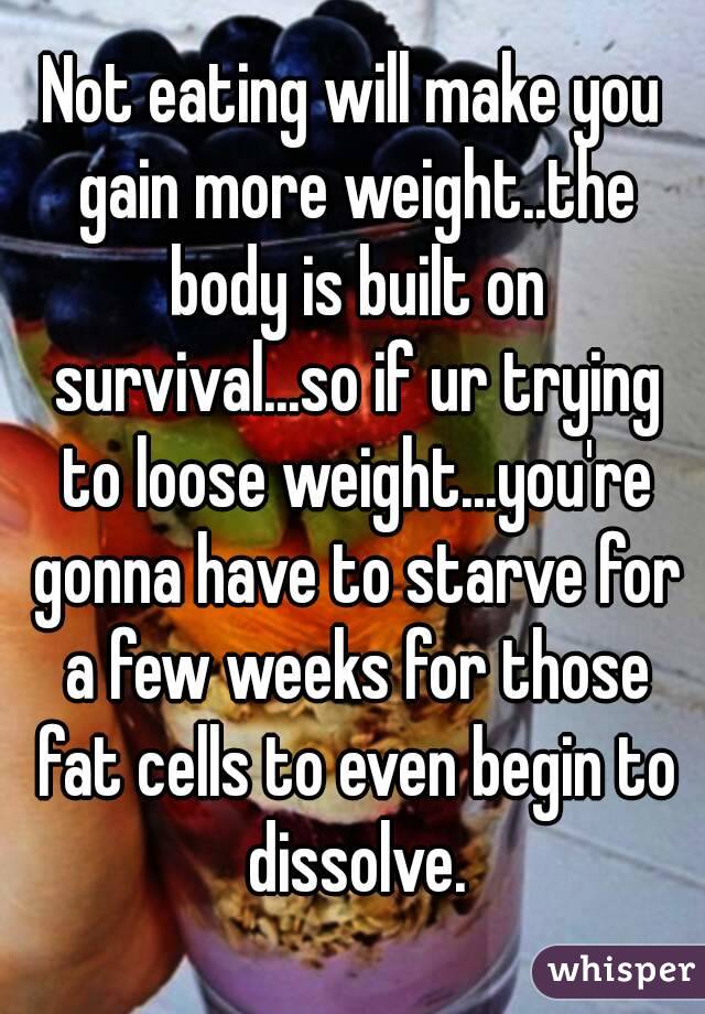 Not eating will make you gain more weight..the body is built on survival...so if ur trying to loose weight...you're gonna have to starve for a few weeks for those fat cells to even begin to dissolve.
