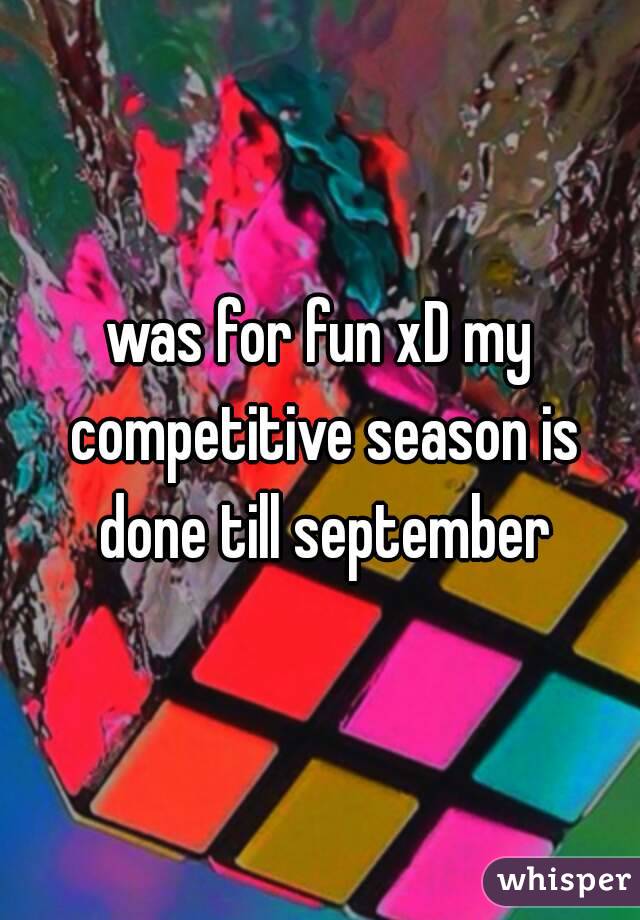 was for fun xD my competitive season is done till september