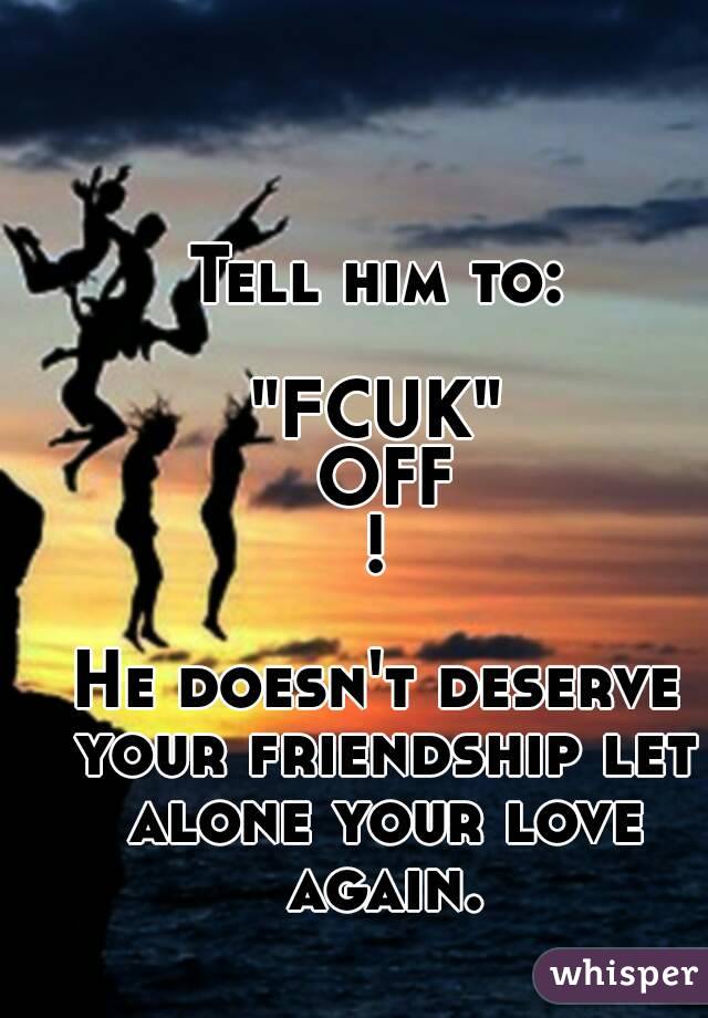 Tell him to:

"FCUK" OFF!

He doesn't deserve your friendship let alone your love again.
