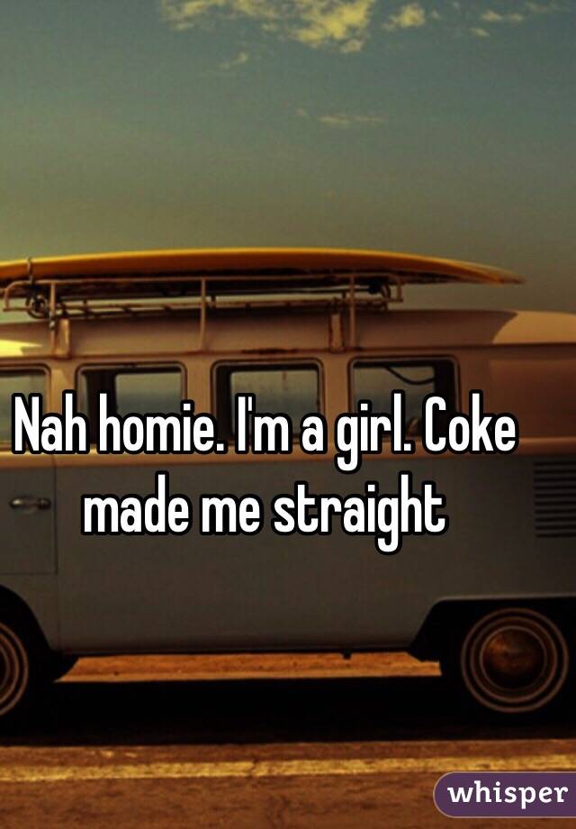 Nah homie. I'm a girl. Coke made me straight 