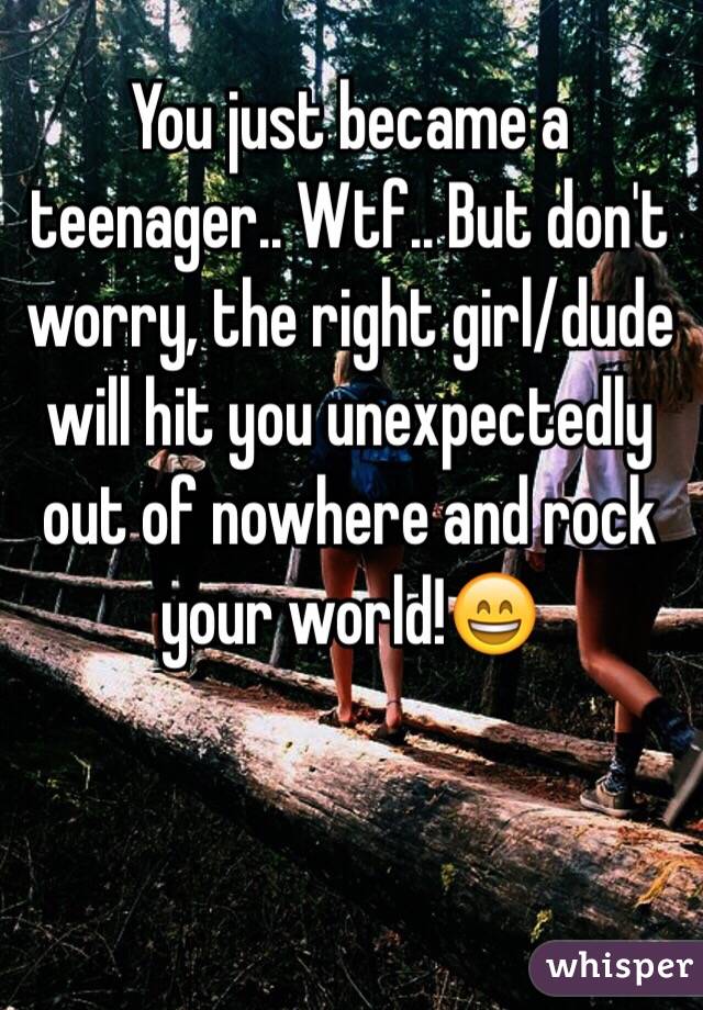 You just became a teenager.. Wtf.. But don't worry, the right girl/dude will hit you unexpectedly out of nowhere and rock your world!😄