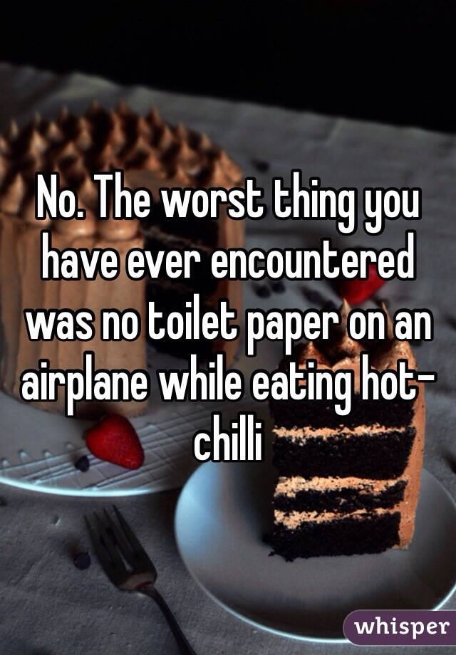 No. The worst thing you have ever encountered was no toilet paper on an airplane while eating hot-chilli