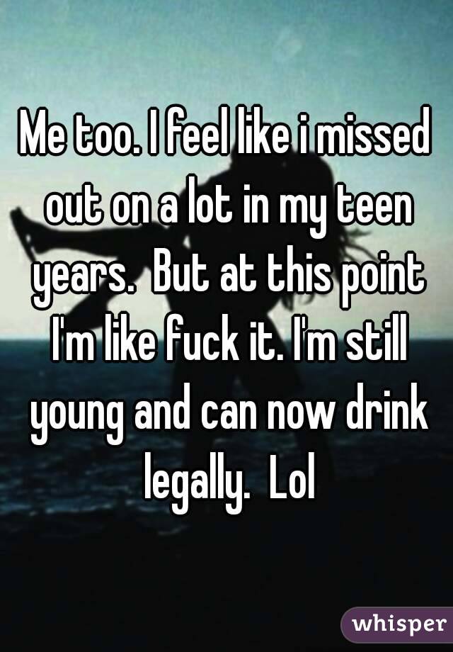 Me too. I feel like i missed out on a lot in my teen years.  But at this point I'm like fuck it. I'm still young and can now drink legally.  Lol