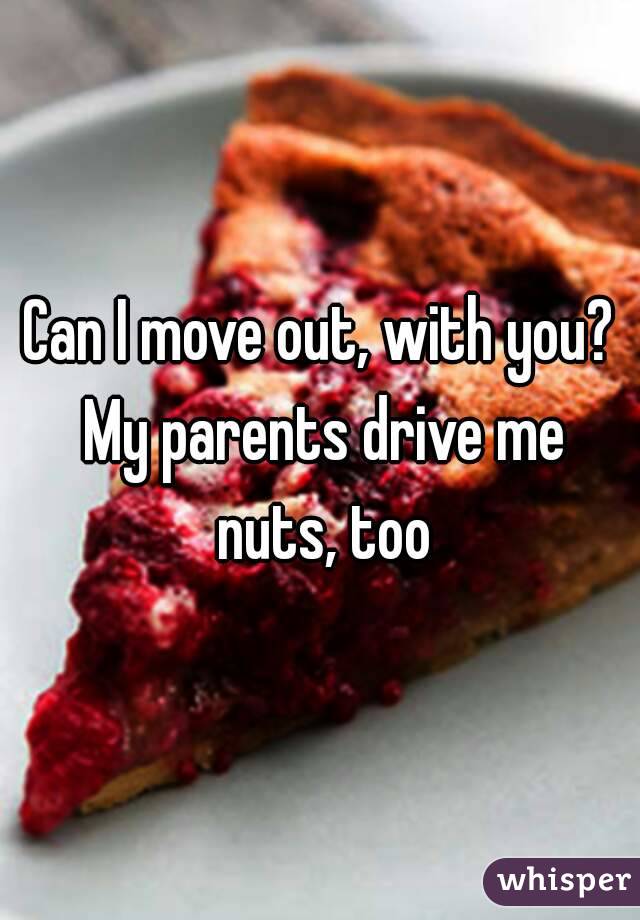 Can I move out, with you? My parents drive me nuts, too