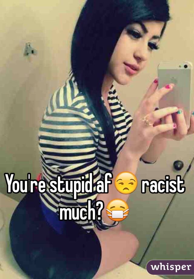 You're stupid af😒 racist much?😷