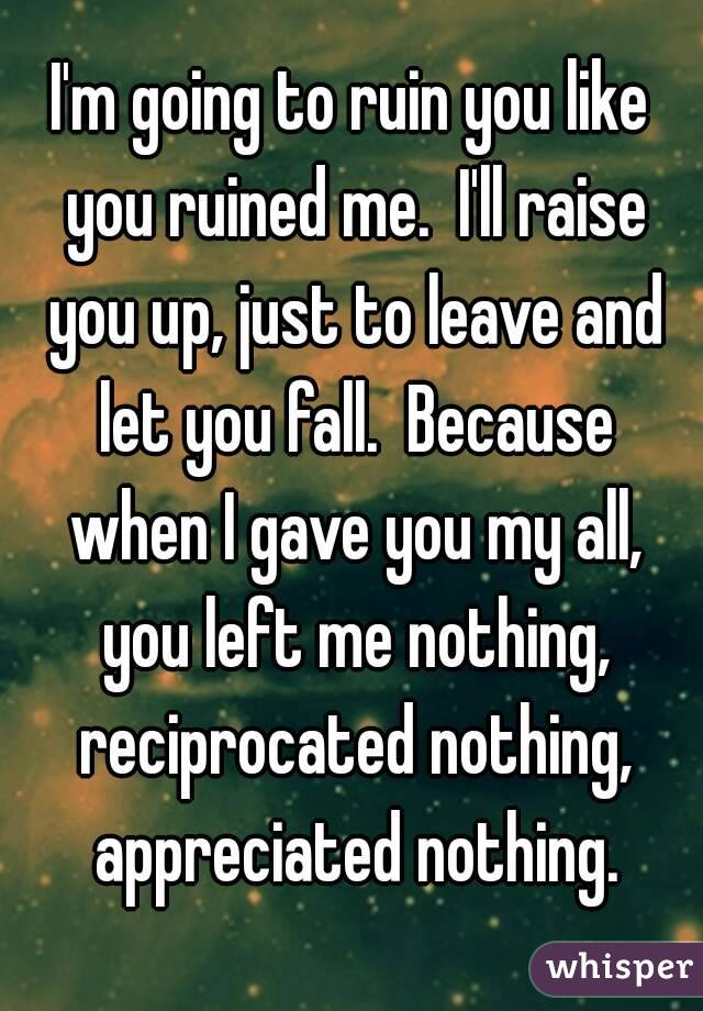 I'm going to ruin you like you ruined me.  I'll raise you up, just to leave and let you fall.  Because when I gave you my all, you left me nothing, reciprocated nothing, appreciated nothing.