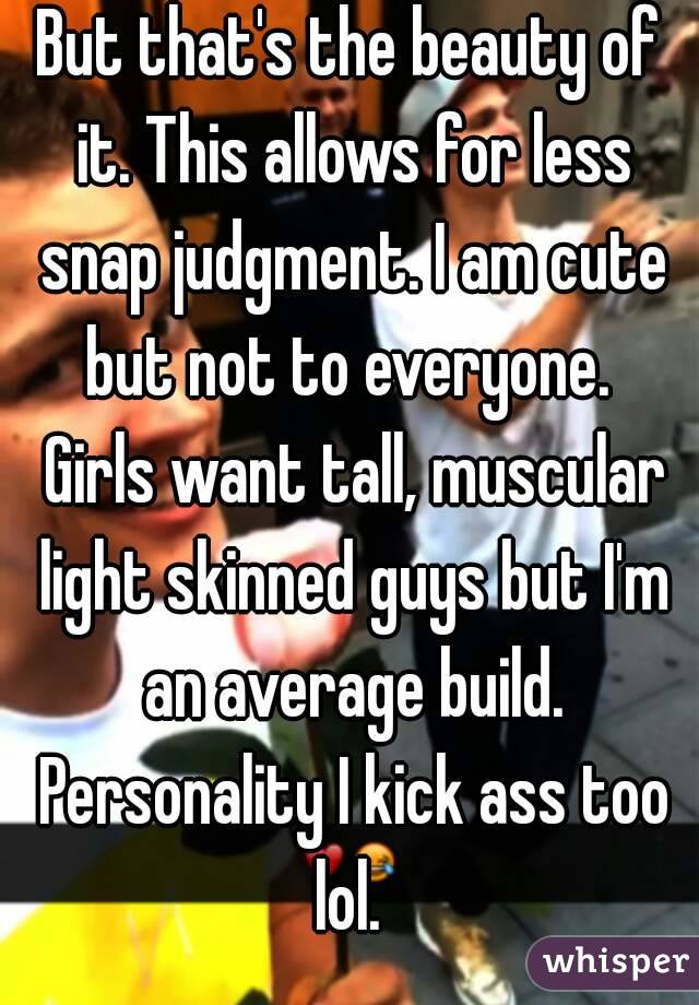 But that's the beauty of it. This allows for less snap judgment. I am cute but not to everyone.  Girls want tall, muscular light skinned guys but I'm an average build. Personality I kick ass too lol. 