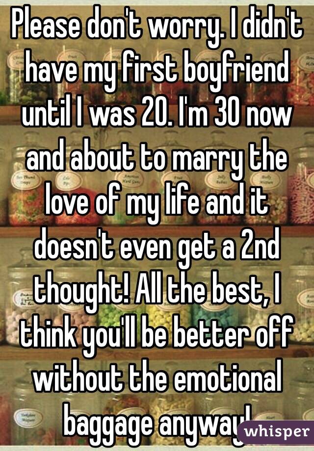 Please don't worry. I didn't have my first boyfriend until I was 20. I'm 30 now and about to marry the love of my life and it doesn't even get a 2nd thought! All the best, I think you'll be better off without the emotional baggage anyway!