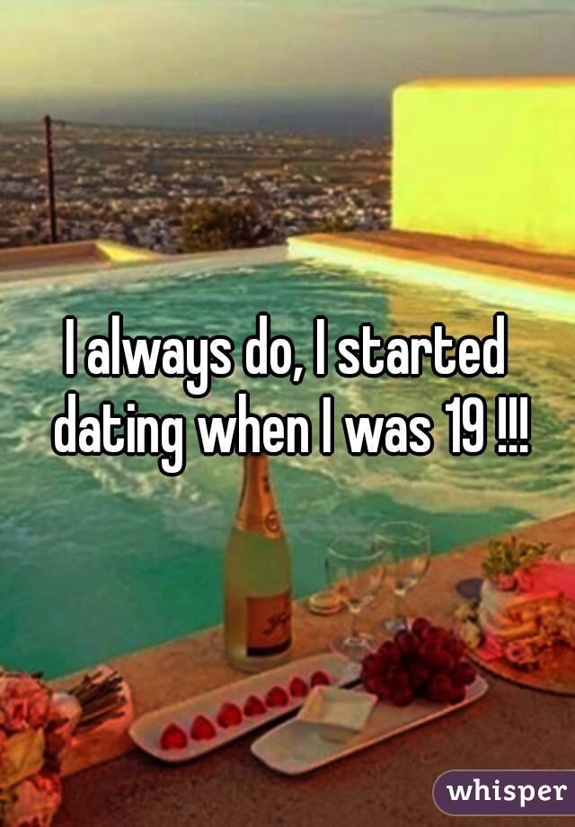 I always do, I started dating when I was 19 !!!