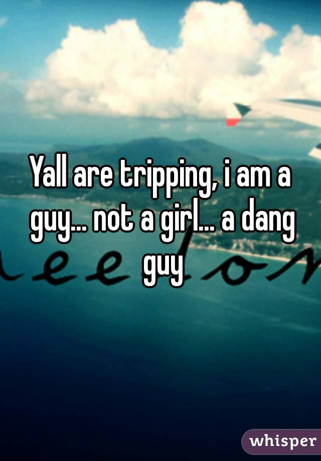 Yall are tripping, i am a guy... not a girl... a dang guy