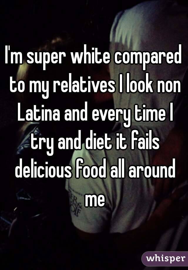 I'm super white compared to my relatives I look non Latina and every time I try and diet it fails delicious food all around me