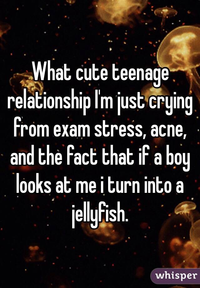 What cute teenage relationship I'm just crying from exam stress, acne, and the fact that if a boy looks at me i turn into a jellyfish.