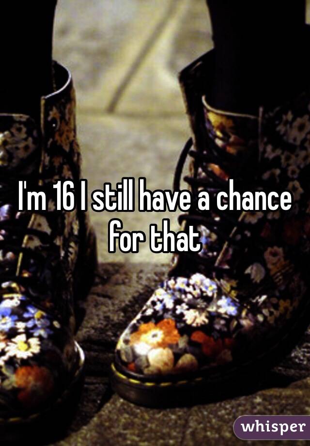 I'm 16 I still have a chance for that