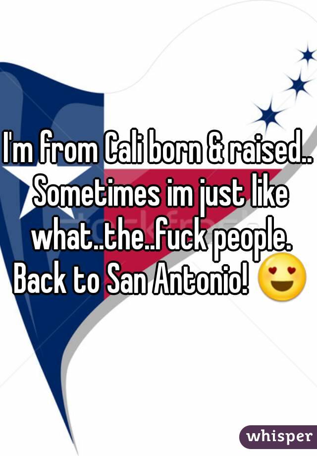 I'm from Cali born & raised.. Sometimes im just like what..the..fuck people. Back to San Antonio! 😍