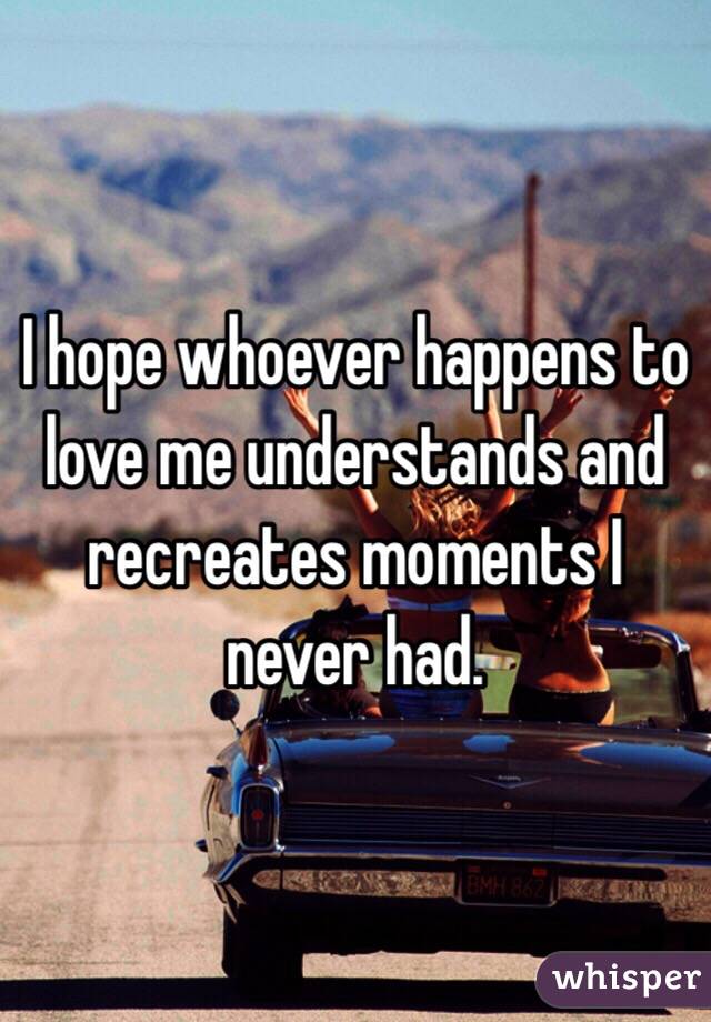 I hope whoever happens to love me understands and recreates moments I never had. 