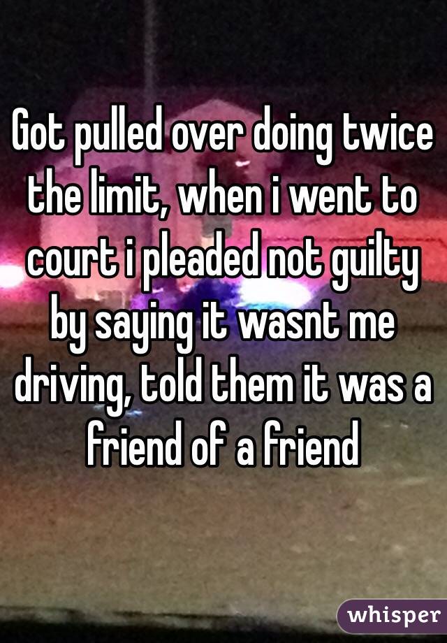 Got pulled over doing twice the limit, when i went to court i pleaded not guilty by saying it wasnt me driving, told them it was a friend of a friend