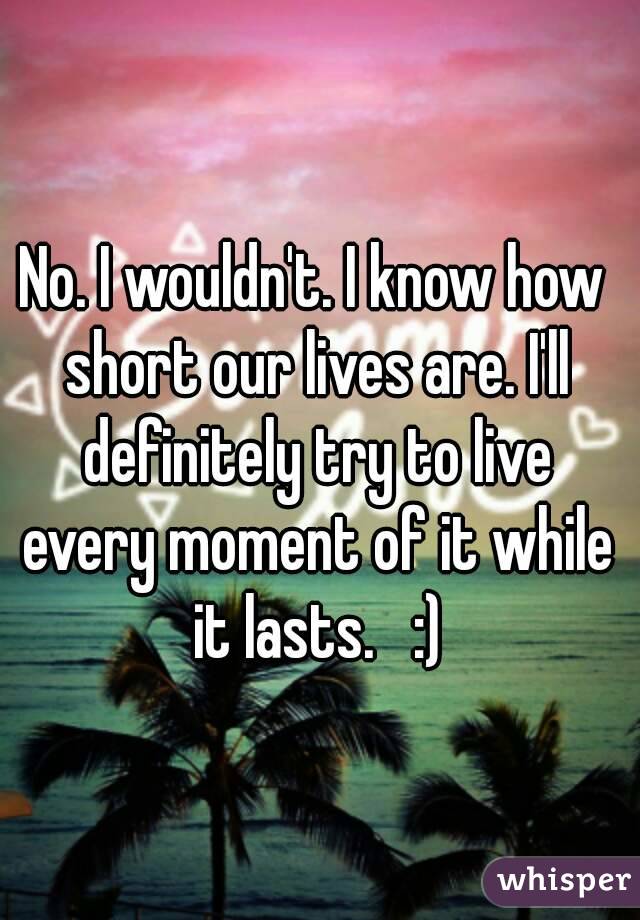 No. I wouldn't. I know how short our lives are. I'll definitely try to live every moment of it while it lasts.   :)