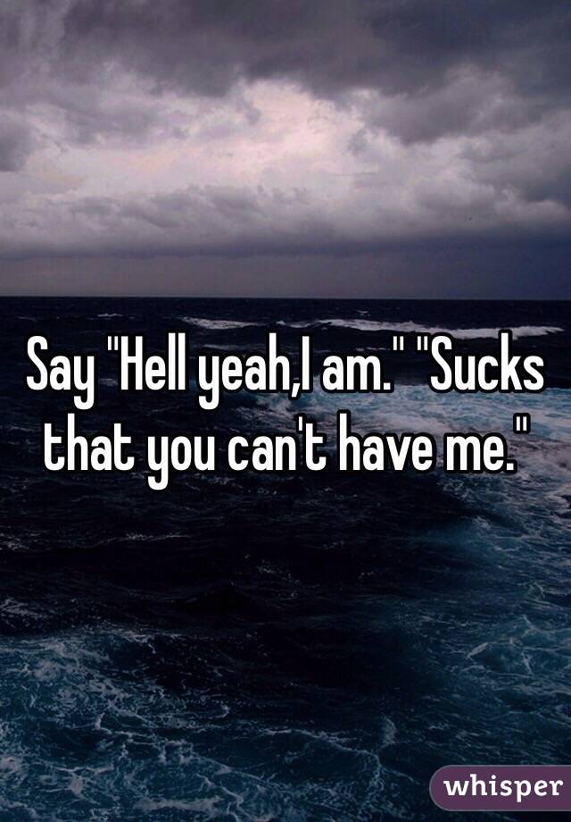 Say "Hell yeah,I am." "Sucks that you can't have me."