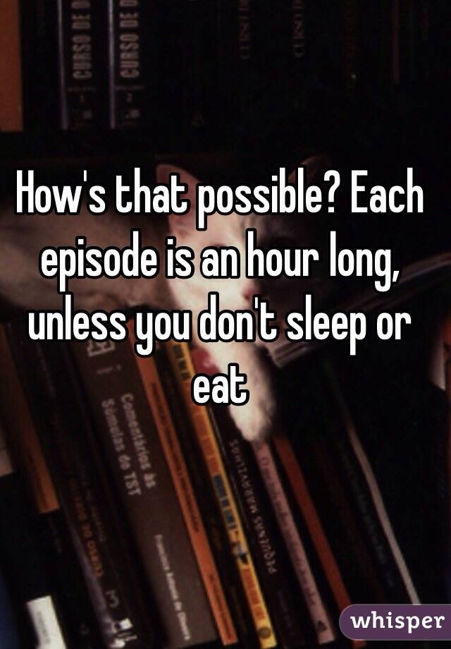 How's that possible? Each episode is an hour long, unless you don't sleep or eat 
