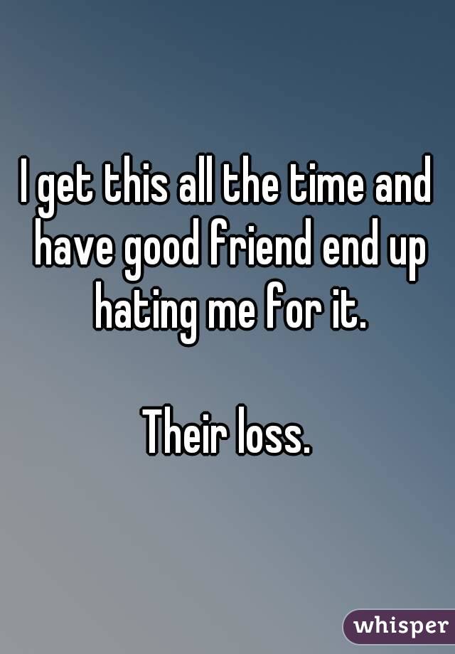 I get this all the time and have good friend end up hating me for it.

Their loss.