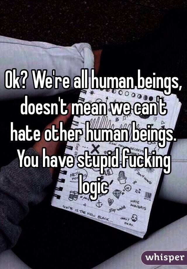 Ok? We're all human beings, doesn't mean we can't hate other human beings. You have stupid fucking logic 