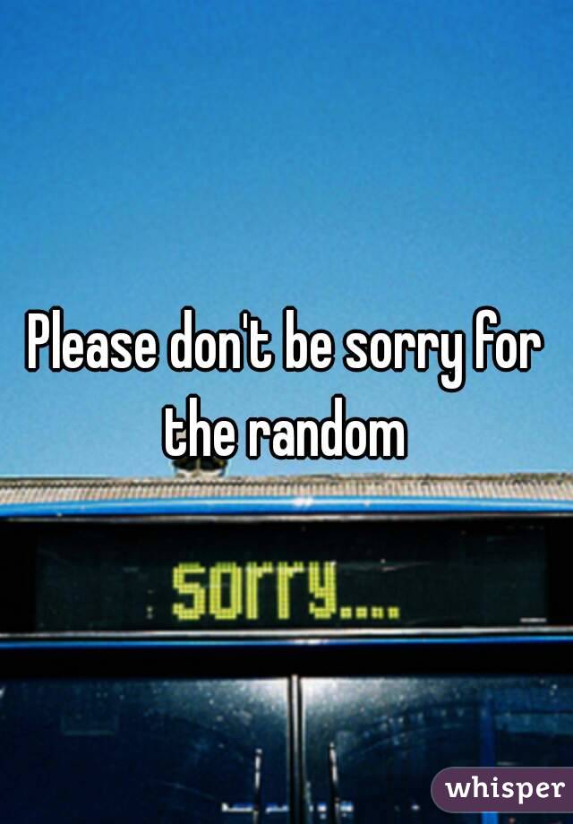 Please don't be sorry for the random 