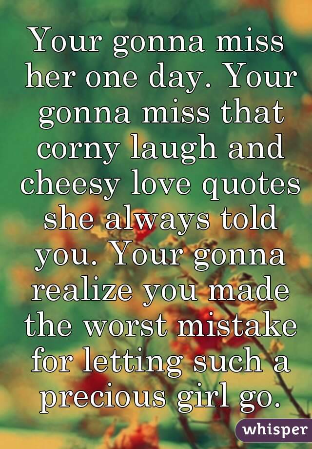 Your gonna miss her one day. Your gonna miss that corny laugh and cheesy love quotes she always told you. Your gonna realize you made the worst mistake for letting such a precious girl go.