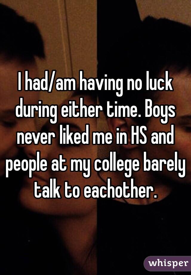 I had/am having no luck during either time. Boys never liked me in HS and people at my college barely talk to eachother. 
