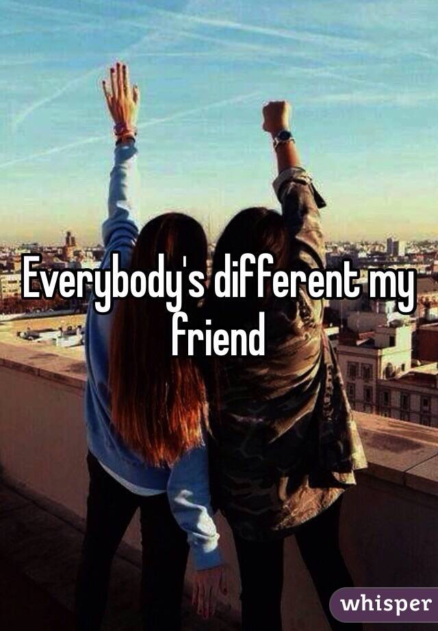 Everybody's different my friend