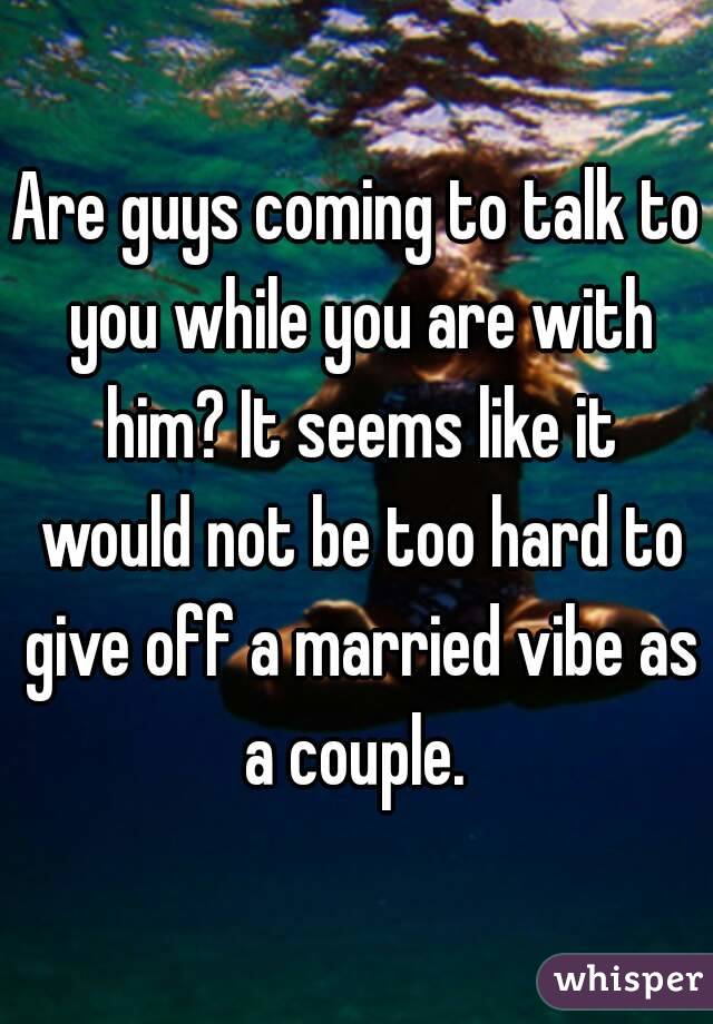 Are guys coming to talk to you while you are with him? It seems like it would not be too hard to give off a married vibe as a couple. 