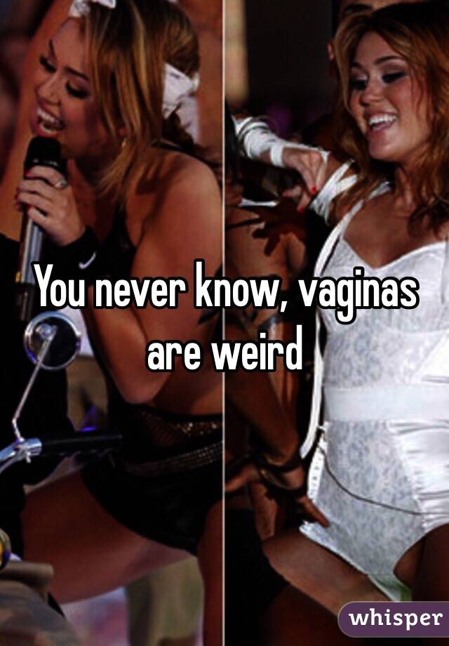 You never know, vaginas are weird