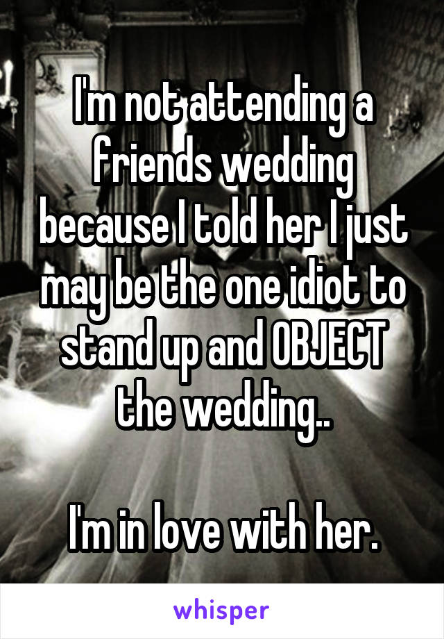 I'm not attending a friends wedding because I told her I just may be the one idiot to stand up and OBJECT the wedding..

I'm in love with her.