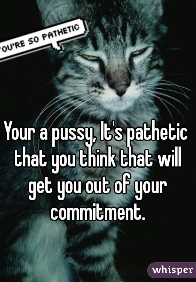 Your a pussy, It's pathetic that you think that will get you out of your commitment.