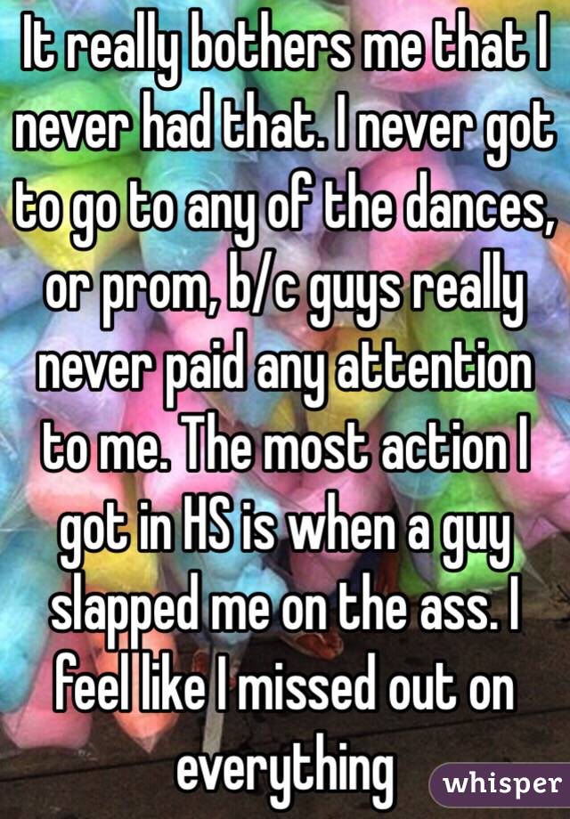 It really bothers me that I never had that. I never got to go to any of the dances, or prom, b/c guys really never paid any attention to me. The most action I got in HS is when a guy slapped me on the ass. I feel like I missed out on everything